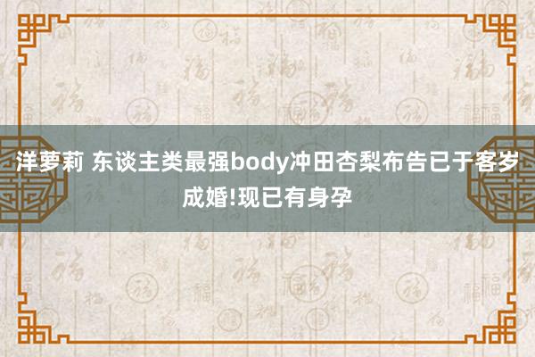 洋萝莉 东谈主类最强body冲田杏梨布告已于客岁成婚!现已有身孕