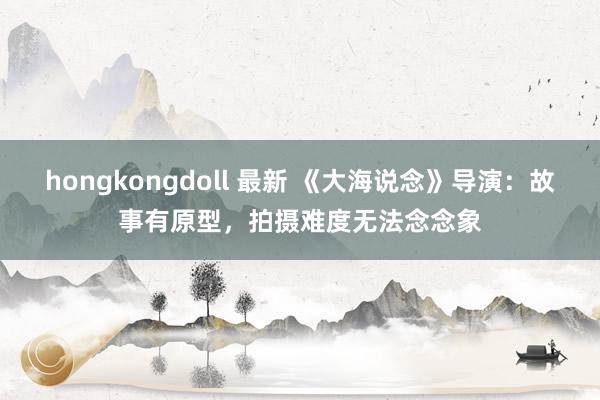 hongkongdoll 最新 《大海说念》导演：故事有原型，拍摄难度无法念念象