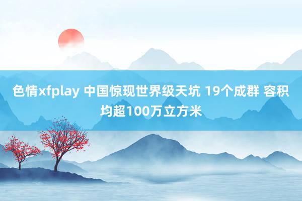 色情xfplay 中国惊现世界级天坑 19个成群 容积均超100万立方米