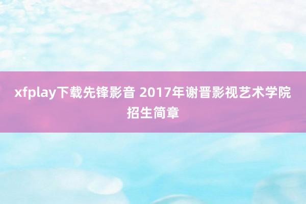 xfplay下载先锋影音 2017年谢晋影视艺术学院招生简章