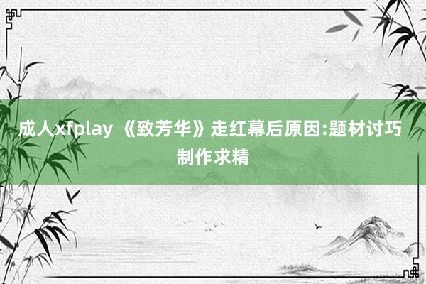 成人xfplay 《致芳华》走红幕后原因:题材讨巧 制作求精