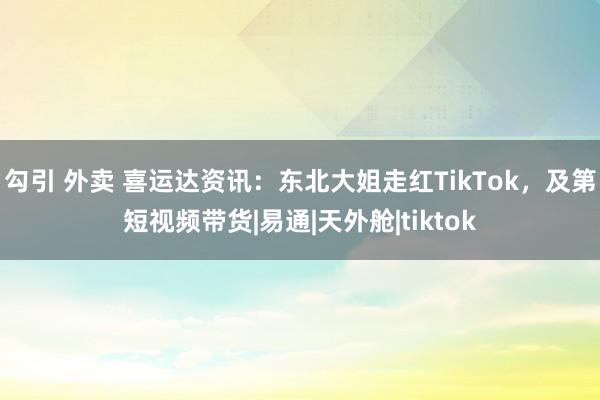 勾引 外卖 喜运达资讯：东北大姐走红TikTok，及第短视频带货|易通|天外舱|tiktok