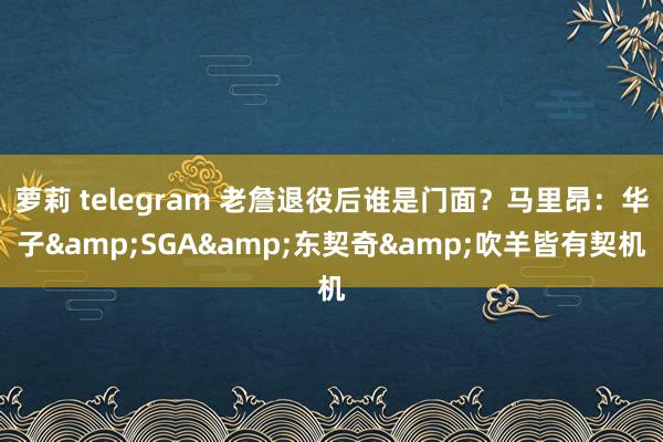 萝莉 telegram 老詹退役后谁是门面？马里昂：华子&SGA&东契奇&吹羊皆有契机