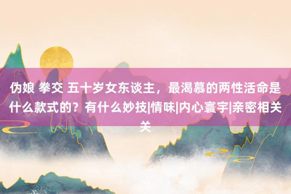 伪娘 拳交 五十岁女东谈主，最渴慕的两性活命是什么款式的？有什么妙技|情味|内心寰宇|亲密相关