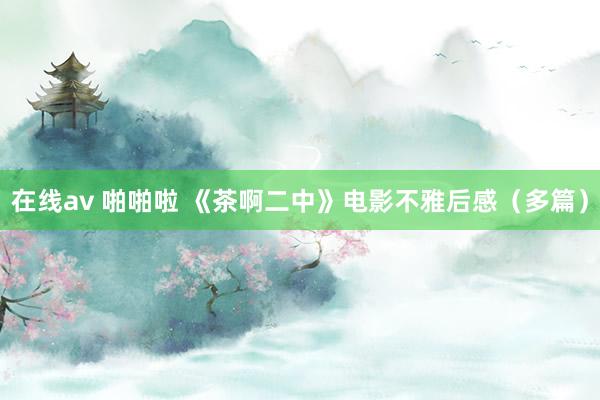 在线av 啪啪啦 《茶啊二中》电影不雅后感（多篇）