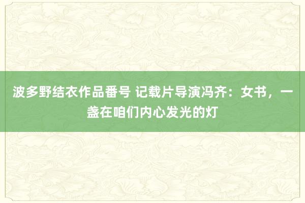 波多野结衣作品番号 记载片导演冯齐：女书，一盏在咱们内心发光的灯