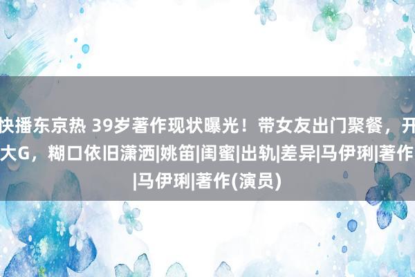 快播东京热 39岁著作现状曝光！带女友出门聚餐，开200w大G，糊口依旧潇洒|姚笛|闺蜜|出轨|差异|马伊琍|著作(演员)