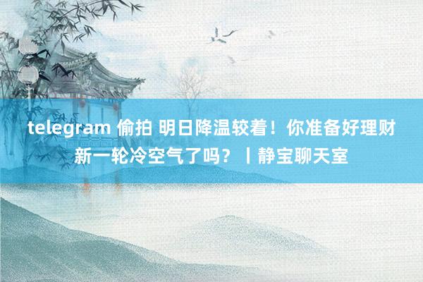 telegram 偷拍 明日降温较着！你准备好理财新一轮冷空气了吗？丨静宝聊天室