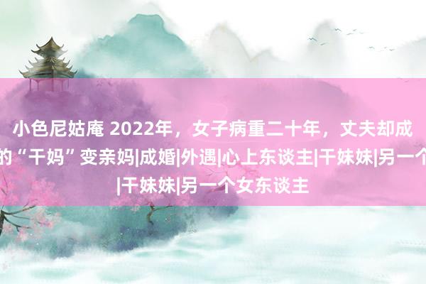 小色尼姑庵 2022年，女子病重二十年，丈夫却成心让女儿的“干妈”变亲妈|成婚|外遇|心上东谈主|干妹妹|另一个女东谈主