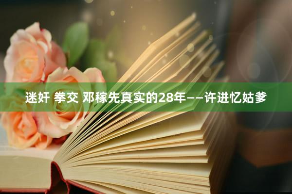 迷奸 拳交 邓稼先真实的28年——许进忆姑爹