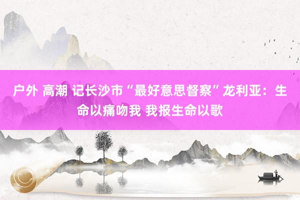 户外 高潮 记长沙市“最好意思督察”龙利亚：生命以痛吻我 我报生命以歌