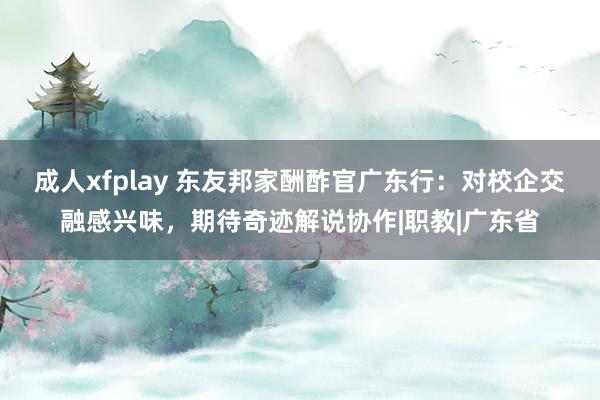 成人xfplay 东友邦家酬酢官广东行：对校企交融感兴味，期待奇迹解说协作|职教|广东省