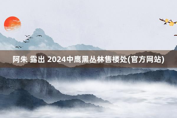 阿朱 露出 2024中鹰黑丛林售楼处(官方网站)