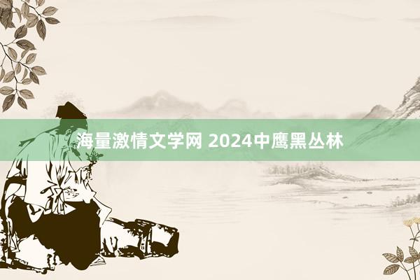 海量激情文学网 2024中鹰黑丛林