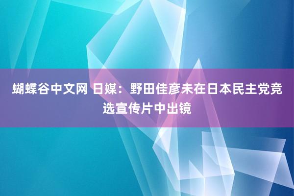 蝴蝶谷中文网 日媒：野田佳彦未在日本民主党竞选宣传片中出镜