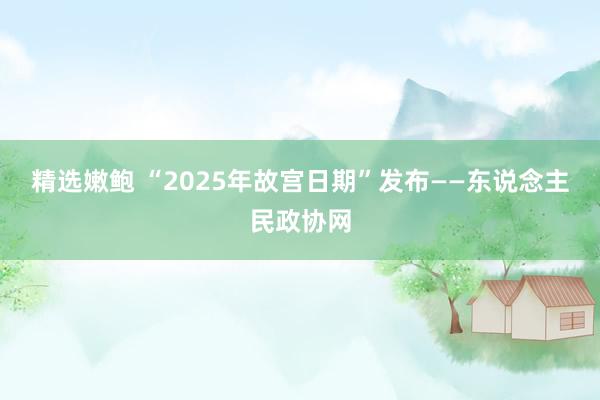 精选嫩鲍 “2025年故宫日期”发布——东说念主民政协网