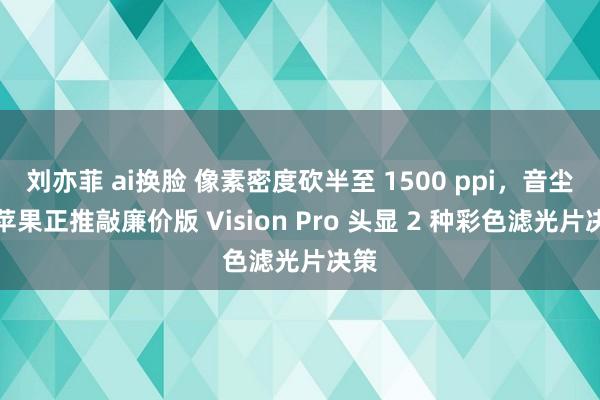 刘亦菲 ai换脸 像素密度砍半至 1500 ppi，音尘称苹果正推敲廉价版 Vision Pro 头显 2 种彩色滤光片决策