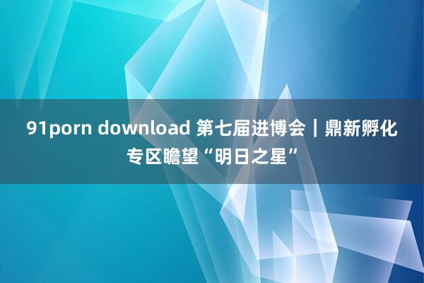 91porn download 第七届进博会｜鼎新孵化专区瞻