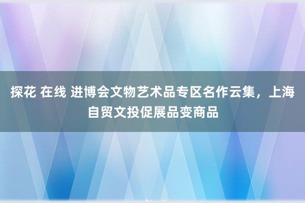 探花 在线 进博会文物艺术品专区名作云集，上海自贸文投促展品