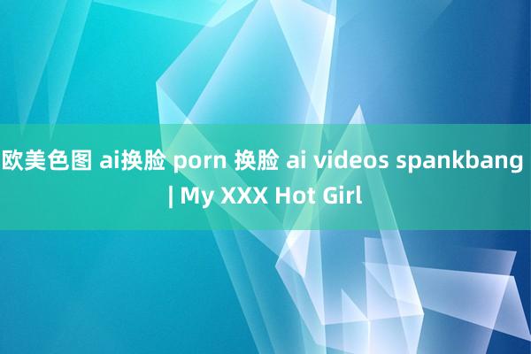 欧美色图 ai换脸 porn 换脸 ai videos sp