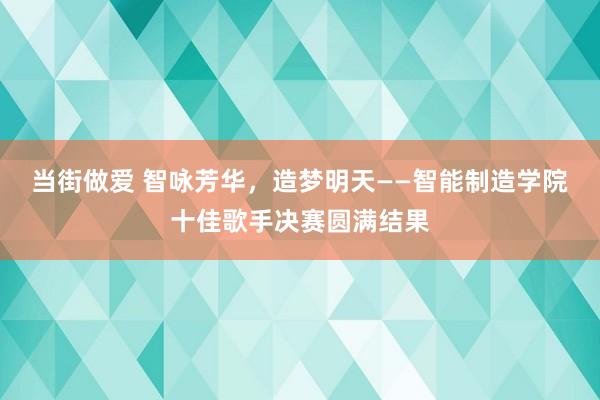 当街做爱 智咏芳华，造梦明天——智能制造学院十佳歌手决赛圆满结果