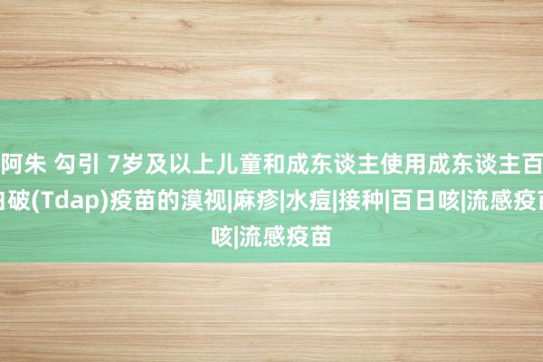 阿朱 勾引 7岁及以上儿童和成东谈主使用成东谈主百白破(Tdap)疫苗的漠视|麻疹|水痘|接种|百日咳|流感疫苗