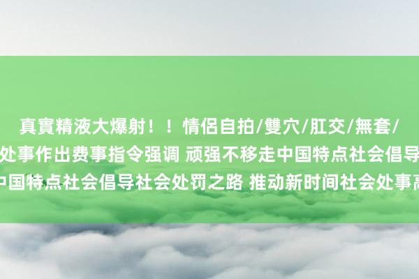 真實精液大爆射！！情侶自拍/雙穴/肛交/無套/大量噴精 习近平对社会处事作出费事指令强调 顽强不移走中国特点社会倡导社会处罚之路 推动新时间社会处事高质地发展