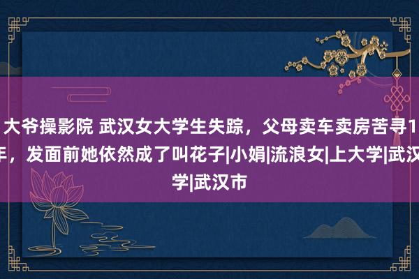 大爷操影院 武汉女大学生失踪，父母卖车卖房苦寻12年，发面前她依然成了叫花子|小娟|流浪女|上大学|武汉市