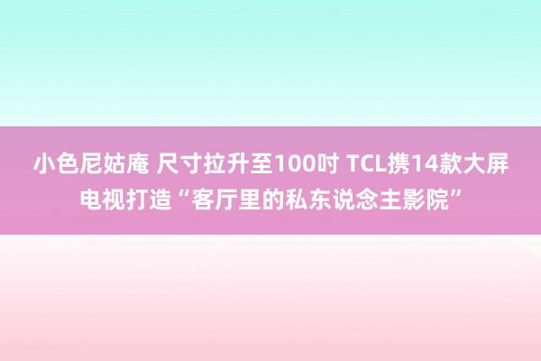 小色尼姑庵 尺寸拉升至100吋 TCL携14款大屏电视打造“客厅里的私东说念主影院”