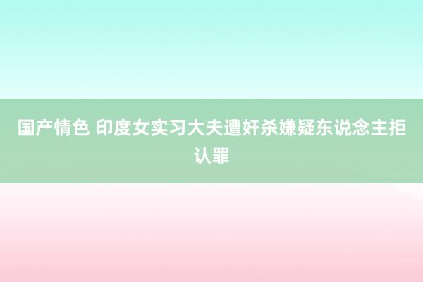 国产情色 印度女实习大夫遭奸杀嫌疑东说念主拒认罪